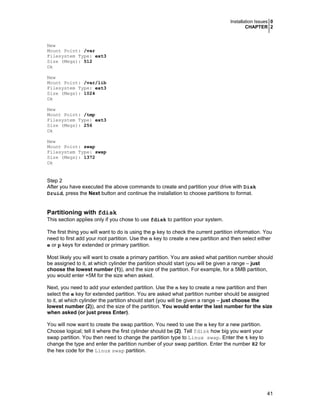 Installation Issues 0
CHAPTER 2

New
Mount Point: /var
Filesystem Type: ext3
Size (Megs): 512
Ok
New
Mount Point: /var/lib
Filesystem Type: ext3
Size (Megs): 1024
Ok
New
Mount Point: /tmp
Filesystem Type: ext3
Size (Megs): 256
Ok
New
Mount Point: swap
Filesystem Type: swap
Size (Megs): 1372
Ok

Step 2
After you have executed the above commands to create and partition your drive with Disk
Druid, press the Next button and continue the installation to choose partitions to format.

Partitioning with fdisk
This section applies only if you chose to use fdisk to partition your system.
The first thing you will want to do is using the p key to check the current partition information. You
need to first add your root partition. Use the n key to create a new partition and then select either
e or p keys for extended or primary partition.
Most likely you will want to create a primary partition. You are asked what partition number should
be assigned to it, at which cylinder the partition should start (you will be given a range – just
choose the lowest number (1)), and the size of the partition. For example, for a 5MB partition,
you would enter +5M for the size when asked.
Next, you need to add your extended partition. Use the n key to create a new partition and then
select the e key for extended partition. You are asked what partition number should be assigned
to it, at which cylinder the partition should start (you will be given a range – just choose the
lowest number (2)), and the size of the partition. You would enter the last number for the size
when asked (or just press Enter).
You will now want to create the swap partition. You need to use the n key for a new partition.
Choose logical; tell it where the first cylinder should be (2). Tell fdisk how big you want your
swap partition. You then need to change the partition type to Linux swap. Enter the t key to
change the type and enter the partition number of your swap partition. Enter the number 82 for
the hex code for the Linux swap partition.

41

 