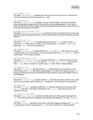 OpenSSH 1
CHAPTER 6

ServerKeyBits 768
The option “ServerKeyBits” specifies how many bits to use in the server key. These bits are
used when the daemon starts to generate its RSA key.
LoginGraceTime 60
The option “LoginGraceTime” specifies how long in seconds after a connection request the
server will wait before disconnecting, if the user has not successfully logged in. A low value is
recommended for this setting. Imagine what 1024 simulated connections at the same time can do
to the other processes on your server.
KeyRegenerationInterval 3600
The option “KeyRegenerationInterval” specifies how long in seconds the server should wait
before automatically regenerated its key. This is a security feature to prevent decrypting captured
sessions.
PermitRootLogin no
The option “PermitRootLogin” specifies whether super-user “root” can log in using ssh.
Never say “yes” to this option. It is safer to log in with a regular UID and then su or sudo to
super-user “root”. This is a security feature.
IgnoreRhosts yes
The option “IgnoreRhosts” specifies whether the rhosts or shosts files should not be used
in authentication. For security reasons it is recommended to NOT use rhosts or shosts files for
authentication. This is a security feature.
IgnoreUserKnownHosts yes
The option “IgnoreUserKnownHosts” specifies whether the sshd daemon should ignore the
user's $HOME/.ssh/known_hosts file during RhostsRSAAuthentication. Since we don’t
allow .rhosts files on our server, it is safe to say “yes” here. This is a security feature.
StrictModes yes
The option “StrictModes” specifies whether sshd should check user's permissions in their
home directory and rhosts files before accepting login. This option must always be set to “yes”
because sometimes users may accidentally leave their directory or files world-writable. This is a
security feature.
X11Forwarding no
The option “X11Forwarding” specifies whether X11 forwarding should be enabled or not on this
server. Since we setup a server without a GUI installed on it, we can safely turn this option off.
PrintMotd yes
The option “PrintMotd” specifies whether the sshd daemon should print the contents of the
/etc/motd file when a user logs in interactively. The /etc/motd file is also known as “the
message of the day”.
SyslogFacility AUTHPRIV
The option “SyslogFacility” specifies the facility code used when logging messages from
sshd. The facility specifies the subsystem that produced the message--in our case, AUTHPRIV.
LogLevel INFO
The option “LogLevel” specifies the level that is used when logging messages from sshd. INFO
is a good choice. See the manual page for sshd for more information on other possibilities.

419

 