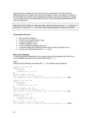 Now that you have created your Linux boot and Linux swap partition, it is time to add any
additional partitions you might need. Use the n key again to create a new partition, and enter all
the information just as before. Keep repeating this procedure until all your partitions are created.
You can create up to four primary partitions; then you must start putting extended partitions into
each primary partition.
None of the changes you make take effect until you save then and exit fdisk using the w
command. You may quit fdisk at any time without saving changes by using the q command.
NOTE:

An overview of fdisk
The command for help is m
To list the current partition table, use p
To add a new partition, use n
To delete a partition, use d
To set or changes the partition type, use t
To provide a listing of the different partition types and their ID numbers, use l
To saves your information and quits fdisk, use w

Now, as an example:
To make the partitions listed below on your system (these are the partitions we’ll need for our
server installation example); the commands below are for fdisk:
Step 1
Execute all of the following commands with fdisk to create the require partitions.
Command (m for help): n
Command action
e extended
p primary partition (1-4)
p
Partition number (1-4): 1
First cylinder (1-1116, default 1): 1
Last cylinder or +size or +sizeM or +sizeK (1-1116, default 1116): +18M
Command (m for help): n
Command action
e extended
p primary partition (1-4)
e
Partition number (1-4): 2
First cylinder (4-1116, default 4): 4
Last cylinder or +size or +sizeM or +sizeK (4-1116, default 1116): 1116
Command (m for help): n
Command action
l logical (5 or over)
p primary partition (1-4)
l
First cylinder (4-1116, default 4): 4
Last cylinder or +size or +sizeM or +sizeK (4-1116, default 1116): +256M

42

 