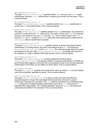 OpenSSH 1
CHAPTER 6

RhostsAuthentication no
The option “RhostsAuthentication” specifies whether sshd can try to use rhosts based
authentication. Because rhosts authentication is insecure you shouldn’t use this option. This is
a security feature.
RhostsRSAAuthentication no
The option “RhostsRSAAuthentication” specifies whether to try rhosts authentication in
concert with RSA host authentication. This is a security feature.
RSAAuthentication yes
The option “RSAAuthentication” specifies whether to try RSA authentication. It is important to
note that it is reserved for the SSH1 protocol only. This option must be set to “yes” for enhanced
security in your sessions if you use SSH1 and only SSH1, since it doesn’t apply for the SSH2
protocol (SSH2 use DSA instead of RSA). RSA uses public and private key pairs created with the
ssh-keygen utility for authentication purposes.
PasswordAuthentication no
The option “PasswordAuthentication” specifies whether we should use password-based
authentication. For strong security, this option must always be set to “no”. You should put
‘PasswordAuthentication no’ in the sshd_config file, otherwise people might try to guess
the password for the user. With ‘PasswordAuthentication no’, your public key must be on
the computer or no login is allowed: that's what we want. This is a security feature.
PermitEmptyPasswords no
This option “PermitEmptyPasswords” is closely related with the above option
“PasswordAuthentication” and specifies whether, if password authentication is allowed, the
server should allow logging in to accounts with a null password. Since we do not allow password
authentication in the server, we can safety turn off this option. This is a security feature.
AllowUsers sysadmin
This option “AllowUsers” specifies and controls which users can access ssh services. Multiple
users can be specified, separated by spaces. This is a security feature.
UsePrivilegeSeparation yes
This option “UsePrivilegeSeparation” is used to contain and restrict the effects of
programming errors. A bug in the unprivileged child process does not result in a system
compromise. Previously any corruption in the sshd daemon could lead to an immediate remote
root compromise if it happened before authentication and to local root compromise if it
happened after authentication. The “Privilege Separation” feature of OpenSSH will make such
compromise very difficult if not impossible. This is a security feature.

420

 
