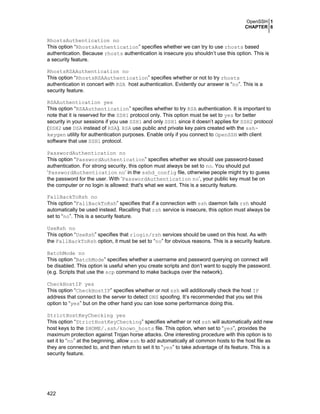 OpenSSH 1
CHAPTER 6

RhostsAuthentication no
This option “RhostsAuthentication” specifies whether we can try to use rhosts based
authentication. Because rhosts authentication is insecure you shouldn’t use this option. This is
a security feature.
RhostsRSAAuthentication no
This option “RhostsRSAAuthentication” specifies whether or not to try rhosts
authentication in concert with RSA host authentication. Evidently our answer is “no”. This is a
security feature.
RSAAuthentication yes
This option “RSAAuthentication” specifies whether to try RSA authentication. It is important to
note that it is reserved for the SSH1 protocol only. This option must be set to yes for better
security in your sessions if you use SSH1 and only SSH1 since it doesn’t applies for SSH2 protocol
(SSH2 use DSA instead of RSA). RSA use public and private key pairs created with the sshkeygen utility for authentication purposes. Enable only if you connect to OpenSSH with client
software that use SSH1 protocol.
PasswordAuthentication no
This option “PasswordAuthentication” specifies whether we should use password-based
authentication. For strong security, this option must always be set to no. You should put
‘PasswordAuthentication no’ in the sshd_config file, otherwise people might try to guess
the password for the user. With ‘PasswordAuthentication no’, your public key must be on
the computer or no login is allowed: that's what we want. This is a security feature.
FallBackToRsh no
This option “FallBackToRsh” specifies that if a connection with ssh daemon fails rsh should
automatically be used instead. Recalling that rsh service is insecure, this option must always be
set to “no”. This is a security feature.
UseRsh no
This option “UseRsh” specifies that rlogin/rsh services should be used on this host. As with
the FallBackToRsh option, it must be set to “no” for obvious reasons. This is a security feature.
BatchMode no
This option “BatchMode” specifies whether a username and password querying on connect will
be disabled. This option is useful when you create scripts and don’t want to supply the password.
(e.g. Scripts that use the scp command to make backups over the network).
CheckHostIP yes
This option “CheckHostIP” specifies whether or not ssh will additionally check the host IP
address that connect to the server to detect DNS spoofing. It’s recommended that you set this
option to “yes” but on the other hand you can lose some performance doing this.
StrictHostKeyChecking yes
This option “StrictHostKeyChecking” specifies whether or not ssh will automatically add new
host keys to the $HOME/.ssh/known_hosts file. This option, when set to “yes”, provides the
maximum protection against Trojan horse attacks. One interesting procedure with this option is to
set it to “no” at the beginning, allow ssh to add automatically all common hosts to the host file as
they are connected to, and then return to set it to “yes” to take advantage of its feature. This is a
security feature.

422

 