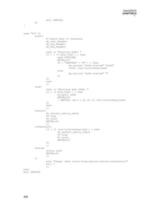 OpenSSH 1
CHAPTER 6
exit $RETVAL
fi
}
case "$1" in
start)

# Create keys if necessary
do_rsa1_keygen;
do_rsa_keygen;
do_dsa_keygen;
echo -n "Starting SSHD: "
if [ ! -f $PID_FILE ] ; then
sshd $OPTIONS
RETVAL=$?
if [ "$RETVAL" = "0" ] ; then
my_success "sshd startup" "sshd"
touch /var/lock/subsys/sshd
else
my_failure "sshd startup" ""
fi
fi
echo
;;

stop)
echo -n "Shutting down SSHD: "
if [ -f $PID_FILE ] ; then
killproc sshd
RETVAL=$?
[ $RETVAL -eq 0 ] && rm -f /var/lock/subsys/sshd
fi
echo
;;
restart)
do_restart_sanity_check
$0 stop
$0 start
RETVAL=$?
;;
condrestart)
if [ -f /var/lock/subsys/sshd ] ; then
do_restart_sanity_check
$0 stop
$0 start
RETVAL=$?
fi
;;
status)
status sshd
RETVAL=$?
;;
*)
echo "Usage: sshd {start|stop|restart|status|condrestart}"
exit 1
;;
esac
exit $RETVAL

426

 