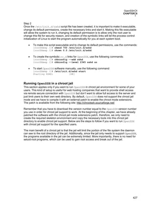OpenSSH 1
CHAPTER 6

Step 2
Once the /etc/init.d/sshd script file has been created, it is important to make it executable,
change its default permissions, create the necessary links and start it. Making this file executable
will allow the system to run it, changing its default permission is to allow only the root user to
change this file for security reason, and creation of the symbolic links will let the process control
initialization of Linux to start the program automatically for you at each system boot.
•

To make this script executable and to change its default permissions, use the commands:
[root@deep /]# chmod 700 /etc/init.d/sshd
[root@deep /]# chown 0.0 /etc/init.d/sshd

•

To create the symbolic rc.d links for OpenSSH, use the following commands:

[root@deep /]# chkconfig --add sshd
[root@deep /]# chkconfig --level 2345 sshd on

•

To start OpenSSH software manually, use the following command:

[root@deep /]# /etc/init.d/sshd start
Starting SSHD:
[OK]

Running OpenSSH in a chroot jail
This section applies only if you want to run OpenSSH in chroot jail environment for some of your
users. This kind of setup is useful for web hosting companies that want to provide shell access
via remote secure connection with OpenSSH but don’t want to allow full access to the server and
just limit users to their own web directory. By default, OpenSSH does not support the chroot jail
mode and we have to compile it with an external patch to enable the chroot mode extensions.
The patch is available from the following site: http://chrootssh.sourceforge.net/
Remember that you have to download the version number equal to the OpenSSH version number
you use in order for chroot jail support to work. At the beginning of this chapter, we have already
patched the software with the chroot jail mode extensions patch, therefore, we only need to
create the required skeleton environment and copy the necessary tools into this chroot jail
directory to enable chroot jail support. Below are the steps to follow if you want to run OpenSSH
with chroot jail support for the specified users.
The main benefit of a chroot jail is that the jail will limit the portion of the file system the daemon
can see to the root directory of the jail. Additionally, since the jail only needs to support OpenSSH,
the programs available in the jail can be extremely limited. More importantly, there is no need for
setuid-root programs, which can be used to gain root access and break out of the jail.

427

 