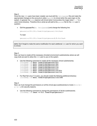OpenSSH 1
CHAPTER 6

Step 2
Once the new SSH users have been created, we must edit the /etc/passwd file and make the
appropriated changes to the accounts to allow OpenSSH to chroot when the users login on the
system. In general, the sshd daemon will chroot when it encounters the magic token '/./' in a
users home directory. Therefore this is what we will add to the passwd file for the SSH user in
question.
•

Edit the passwd file (vi /etc/passwd) and change the following line:
gmourani:x:501:100::/home/httpd/gmourani:/bin/bash

To read:
gmourani:x:501:100::/home/httpd/gmourani/./:/bin/bash

Don’t forget to make the same modification for each additional SSH user for whom you want
to chroot.
NOTE:

Step 3
Now, we have to create all the necessary chrooted environment subdirectories where we will
copy tools we want to allow this SSH user to use on the system.
•

Use the following command to create all the necessary chroot subdirectories.
[root@deep
[root@deep
[root@deep
[root@deep
[root@deep
[root@deep
[root@deep

•

/]#
/]#
/]#
/]#
/]#
/]#
/]#

mkdir
mkdir
mkdir
mkdir
mkdir
mkdir
mkdir

/home/httpd/gmourani/bin
/home/httpd/gmourani/dev
/home/httpd/gmourani/etc
/home/httpd/gmourani/lib
/home/httpd/gmourani/usr
/home/httpd/gmourani/usr/bin
/home/httpd/gmourani/usr/lib

For Red Hat Linux 7.3 users, you should create the following additional directory:
[root@deep /]# mkdir /home/httpd/gmourani/lib/i686

Step 4
Next, we must change the permissions on all the chroot glue subdirectories to mode (0111/d-x--x--x) for security reasons.
•

Use the following command to change the permissions of all the subdirectories.
[root@deep /]# chmod -R 0111 /home/httpd/gmourani/*

430

 