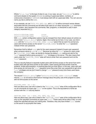Sudo 1
CHAPTER 7

Where “Alias_Type” is the type of alias to use, in our case, we use “Cmnd_Alias” to define
command aliases on the system. A NAME is a string of uppercase letters, numbers, or
underscores characters ('_'). A NAME must always start with an uppercase letter. You can use any
name you like to define the NAME.
In our example, we use “HTTP, FTP, SMTP, SQL, and BIND” to define command names aliases
associated with the commands we will allow local users to run when issuing the sudo command
on the system. Item represent the commands, files, programs, or directories to add in each
category separated by [,].
Defaults:FULLTIME_USERS
Defaults:FULLTIME_USERS

rootpw
!lecture

With sudo, certain configuration options may be changed from their default values at runtime via
one or more “Default_Entry” options. Again, this is what we do here. In our case, we inform
sudo with the “Defaults:FULLTIME_USERS rootpw” option that we want it to prompt any
users with full time access on the server “FULLTIME_USERS” to enter the “root” password
instead of their own password.
Remember that by default sudo asks for the users password instead of super-user password
when someone wants to sudo to “root”. Because we allow full “root” access for users under
the “FULLTIME_USERS” alias, we decide to change the default sudo setting and ask for the
“root” password before giving access to “root” privileges on the server. This also means that
users under the “PARTTIME_USERS” alias will have to enter their own password and not the
“root” password.
This is a security feature to separate trusted users with full time access on the server from semitrusted users with part time access on the system. Users having part time access could be
students, limited administrators, or anything else that you think about. In this way, users with part
time access do not know the “root” password since they enter their own passwords to get some
“root” privileges and we don’t need to change “root” password every time these users leave
the company.
The second “Default_Entry” option “Defaults:FULLTIME_USERS !lecture”, simply
informs sudo to not send a short lecture message about the policy use of the program to users
with full time access on the server.
FULLTIME_USERS

ALL = ALL

Here we allow every user who is listed in the “FULLTIME_USERS” alias of the configuration file to
run all commands as super-user “root” on the system. This is the equivalence of what we
achieve with the PAM security feature.
PARTTIME_USERS

ALL = HTTP, FTP, SMTP, SQL, BIND

Here we allow every user who is listed in the “PARTTIME_USERS” alias of the configuration file to
only run the specified commands as super-user “root”. These users will be able to edit, run and
restart the specified services and nothing else. Therefore, they only have limited “root” access
on the server to accomplish their tasks.

446

 