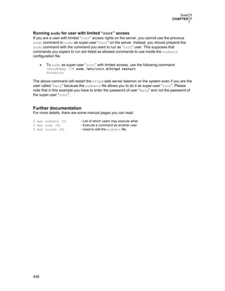 Sudo 1
CHAPTER 7

Running sudo for user with limited “root” access
If you are a user with limited “root” access rights on the server, you cannot use the previous
sudo command to sudo as super-user “root” on the server. Instead, you should prepend the
sudo command with the command you want to run as “root” user. This supposes that
commands you expect to run are listed as allowed commands to use inside the sudoers
configuration file.
•

To sudo as super-user “root” with limited access, use the following command:

[mary@deep /]# sudo /etc/init.d/httpd restart
Password:

The above command will restart the httpd web server daemon on the system even if you are the
user called “mary” because the sudoers file allows you to do it as super-user “root”. Please
note that in this example you have to enter the password of user “mary” and not the password of
the super-user “root”.

Further documentation
For more details, there are some manual pages you can read:
$ man sudoers (5)
$ man sudo (8)
$ man visudo (8)

448

- List of which users may execute what.
- Execute a command as another user.
- Used to edit the sudoers file.

 