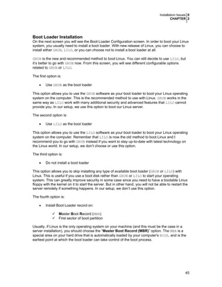 Installation Issues 0
CHAPTER 2

Boot Loader Installation
On the next screen you will see the Boot Loader Configuration screen. In order to boot your Linux
system, you usually need to install a boot loader. With new release of Linux, you can choose to
install either GRUB, LILO, or you can choose not to install a boot loader at all.
GRUB is the new and recommended method to boot Linux. You can still decide to use LILO, but
it’s better to go with GRUB now. From this screen, you will see different configurable options
related to GRUB or LILO.
The first option is:
•

Use GRUB as the boot loader

This option allows you to use the GRUB software as your boot loader to boot your Linux operating
system on the computer. This is the recommended method to use with Linux. GRUB works in the
same way as LILO work with many additional security and advanced features that LILO cannot
provide you. In our setup, we use this option to boot our Linux server.
The second option is:
•

Use LILO as the boot loader

This option allows you to use the LILO software as your boot loader to boot your Linux operating
system on the computer. Remember that LILO is now the old method to boot Linux and I
recommend you to go with GRUB instead if you want to stay up-to-date with latest technology on
the Linux world. In our setup, we don’t choose or use this option.
The third option is:
•

Do not install a boot loader

This option allows you to skip installing any type of available boot loader (GRUB or LILO) with
Linux. This is useful if you use a boot disk rather than GRUB or LILO to start your operating
system. This can greatly improve security in some case since you need to have a bootable Linux
floppy with the kernel on it to start the server. But in other hand, you will not be able to restart the
server remotely if something happens. In our setup, we don’t use this option.
The fourth option is:
•

Install Boot Loader record on:
Master Boot Record (MBR)
First sector of boot partition

Usually, if Linux is the only operating system on your machine (and this must be the case in a
server installation), you should choose the “Master Boot Record (MBR)” option. The MBR is a
special area on your hard drive that is automatically loaded by your computer's BIOS, and is the
earliest point at which the boot loader can take control of the boot process.

45

 