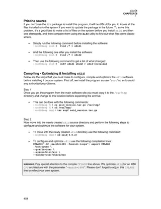 sXid 1
CHAPTER 8

Pristine source
If you don’t use the RPM package to install this program, it will be difficult for you to locate all the
files installed onto the system if you want to update the package in the future. To solve this
problem, it’s a good idea to make a list of files on the system before you install sXid, and then
one afterwards, and then compare them using the diff utility to find out what files were placed
where.
•

Simply run the following command before installing the software:
[root@deep root]#

•
•

find /* > sXid1

And the following one after you install the software:
[root@deep root]#

find /* > sXid2

Then use the following command to get a list of what changed:
[root@deep root]#

diff sXid1 sXid2 > sXid-Installed

Compiling - Optimizing & Installing sXid
Below are the steps that you must make to configure, compile and optimize the sXid software
before installing it on your system. First off, we install the program as user 'root' so as to avoid
any authorization problems.
Step 1
Once you get the program from the main software site you must copy it to the /var/tmp
directory and change to this location before expanding the archive.
•

This can be done with the following commands:
[root@deep /]# cp sxid_version.tar.gz /var/tmp/
[root@deep /]# cd /var/tmp/
[root@deep tmp]# tar xzpf sxid_version.tar.gz

Step 2
Now move into the newly created sXid source directory and perform the following steps to
configure and optimize the software for your system.
•

To move into the newly created sXid directory use the following command:

[root@deep tmp]# cd sxid-4.0.2/

•

To configure and optimize sXid use the following compilation lines:

CFLAGS="-O2 -march=i686 -funroll-loops"; export CFLAGS
./configure 
--prefix=/usr 
--sysconfdir=/etc 
--mandir=/usr/share/man

Pay special attention to the compile CFLAGS line above. We optimize sXid for an i686
CPU architecture with the parameter “-march=i686”. Please don’t forget to adjust this CFLAGS
line to reflect your own system.
WARNING:

454

 