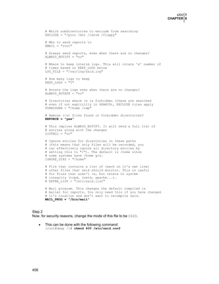 sXid 1
CHAPTER 8

# Which subdirectories to exclude from searching
EXCLUDE = "/proc /mnt /cdrom /floppy"
# Who to send reports to
EMAIL = "root"
# Always send reports, even when there are no changes?
ALWAYS_NOTIFY = "no"
# Where to keep interim logs. This will rotate 'x' number of
# times based on KEEP_LOGS below
LOG_FILE = "/var/log/sxid.log"
# How many logs to keep
KEEP_LOGS = "5"
# Rotate the logs even when there are no changes?
ALWAYS_ROTATE = "no"
# Directories where +s is forbidden (these are searched
# even if not explicitly in SEARCH), EXCLUDE rules apply
FORBIDDEN = "/home /tmp"
# Remove (-s) files found in forbidden directories?
ENFORCE = "yes"
# This implies ALWAYS_NOTIFY. It will send a full list of
# entries along with the changes
LISTALL = "no"
# Ignore entries for directories in these paths
# (this means that only files will be recorded, you
# can effectively ignore all directory entries by
# setting this to "/"). The default is /home since
# some systems have /home g+s.
IGNORE_DIRS = "/home"
#
#
#
#
#

File that contains a list of (each on it's own line)
other files that sxid should monitor. This is useful
for files that aren't +s, but relate to system
integrity (tcpd, inetd, apache...).
EXTRA_LIST = "/etc/sxid.list"

# Mail program. This changes the default compiled in
# mailer for reports. You only need this if you have changed
# it's location and don't want to recompile sxid.
MAIL_PROG = "/bin/mail"

Step 2
Now, for security reasons, change the mode of this file to be 0400.
•

This can be done with the following command:
[root@deep /]# chmod 400 /etc/sxid.conf

456

 