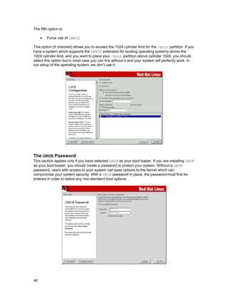 The fifth option is:
•

Force use of LBA32

This option (if checked) allows you to exceed the 1024 cylinder limit for the /boot partition. If you
have a system which supports the LBA32 extension for booting operating systems above the
1024 cylinder limit, and you want to place your /boot partition above cylinder 1024, you should
select this option but in most case you can live without it and your system will perfectly work. In
our setup of the operating system, we don’t use it.

The GRUB Password
This section applies only if you have selected GRUB as your boot loader. If you are installing GRUB
as your boot loader, you should create a password to protect your system. Without a GRUB
password, users with access to your system can pass options to the kernel which can
compromise your system security. With a GRUB password in place, the password must first be
entered in order to select any non-standard boot options.

46

 