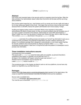 LogSentry 1
CHAPTER 9

Linux LogSentry
Abstract
One of the most important tasks in the security world is to regularly check the log files. Often the
daily activities of an administrator doesn’t allow them the time to do this task and this can bring
about problems.
Don’t let the media image fool you, most hackers you’ll run across are not very crafty and make a
lot of noise ratting your system’s door knob…then again they can be as noisy as they want really
because there is a 99.99% chance the system administrator won’t know anyway <Craig>.
Auditing and logging system events is important! What’s more important is that system
administrators be aware of these events, so they can prevent problems that will inevitably occur if
you have a system connected to the Internet. Unfortunately for most UNIX administrators, it
doesn't matter how much you log activity if nobody ever checks the logs, which is often the case.
This is where LogSentry also knows in the past as Logcheck will help.
LogSentry automates the auditing process and weeds out "normal" log information to give you a
condensed look at problems and potential troublemakers and then mailed to wherever you
please. It is a software package that is designed to automatically run and check system log files
for security violations and unusual activity by utilizing a program called “logtail” that
remembers the last position it read from in a log file and uses this position on subsequent runs to
process new information.

These installation instructions assume
Commands are Unix-compatible.
The source path is /var/tmp (note that other paths are possible, as personal discretion).
Installations were tested on OpenNA Linux & Red Hat Linux 7.3.
All steps in the installation will happen using the super-user account “root”.
Whether kernel recompilation may be required: No
Latest LogSentry version number is 1.1.1
The procedures given in this chapter are likely to work on all Linux platforms, but we have only
tested it on OpenNA Linux and Red Hat Linux.

Packages
Please check http://www.psionic.com/products/logsentry.html regularly for the latest status. We
chose to install from source because it provides the facility to fine tune the installation.
Source code is available from:
LogSentry Homepage: http://www.psionic.com/
You must be sure to download: logsentry-1.1.1.tar.gz

461

 