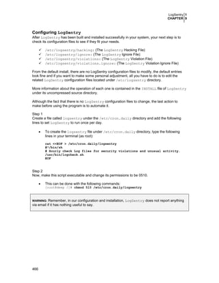 LogSentry 1
CHAPTER 9

Configuring LogSentry
After LogSentry has been built and installed successfully in your system, your next step is to
check its configuration files to see if they fit your needs.
/etc/logsentry/hacking: (The LogSentry Hacking File)
/etc/logsentry/ignore: (The LogSentry Ignore File)
/etc/logsentry/violations: (The LogSentry Violation File)
/etc/logsentry/violations.ignore: (The LogSentry Violation Ignore File)
From the default install, there are no LogSentry configuration files to modify, the default entries
look fine and if you want to make some personal adjustment, all you have to do is to edit the
related LogSentry configuration files located under /etc/logsentry directory.
More information about the operation of each one is contained in the INSTALL file of LogSentry
under its uncompressed source directory.
Although the fact that there is no LogSentry configuration files to change, the last action to
make before using the program is to automate it.
Step 1
Create a file called logsentry under the /etc/cron.daily directory and add the following
lines to set LogSentry to run once per day.
•

To create the logsentry file under /etc/cron.daily directory, type the following
lines in your terminal (as root):
cat <<EOF > /etc/cron.daily/logsentry
#!/bin/sh
# Hourly check Log files for security violations and unusual activity.
/usr/bin/logcheck.sh
EOF

Step 2
Now, make this script executable and change its permissions to be 0510.
•

This can be done with the following commands:
[root@deep /]# chmod 510 /etc/cron.daily/logsentry

Remember, in our configuration and installation, LogSentry does not report anything
via email if it has nothing useful to say.
WARNING:

466

 