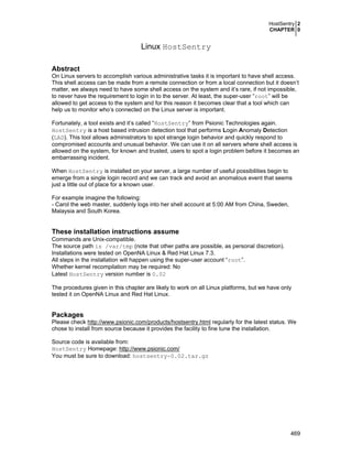 HostSentry 2
CHAPTER 0

Linux HostSentry
Abstract
On Linux servers to accomplish various administrative tasks it is important to have shell access.
This shell access can be made from a remote connection or from a local connection but it doesn’t
matter, we always need to have some shell access on the system and it’s rare, if not impossible,
to never have the requirement to login in to the server. At least, the super-user “root” will be
allowed to get access to the system and for this reason it becomes clear that a tool which can
help us to monitor who’s connected on the Linux server is important.
Fortunately, a tool exists and it’s called “HostSentry” from Psionic Technologies again.
HostSentry is a host based intrusion detection tool that performs Login Anomaly Detection
(LAD). This tool allows administrators to spot strange login behavior and quickly respond to
compromised accounts and unusual behavior. We can use it on all servers where shell access is
allowed on the system, for known and trusted, users to spot a login problem before it becomes an
embarrassing incident.
When HostSentry is installed on your server, a large number of useful possibilities begin to
emerge from a single login record and we can track and avoid an anomalous event that seems
just a little out of place for a known user.
For example imagine the following:
- Carol the web master, suddenly logs into her shell account at 5:00 AM from China, Sweden,
Malaysia and South Korea.

These installation instructions assume
Commands are Unix-compatible.
The source path is /var/tmp (note that other paths are possible, as personal discretion).
Installations were tested on OpenNA Linux & Red Hat Linux 7.3.
All steps in the installation will happen using the super-user account “root”.
Whether kernel recompilation may be required: No
Latest HostSentry version number is 0.02
The procedures given in this chapter are likely to work on all Linux platforms, but we have only
tested it on OpenNA Linux and Red Hat Linux.

Packages
Please check http://www.psionic.com/products/hostsentry.html regularly for the latest status. We
chose to install from source because it provides the facility to fine tune the installation.
Source code is available from:
HostSentry Homepage: http://www.psionic.com/
You must be sure to download: hostsentry-0.02.tar.gz

469

 