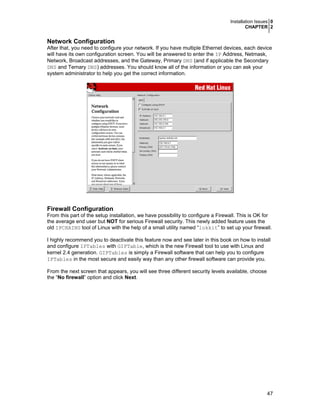 Installation Issues 0
CHAPTER 2

Network Configuration
After that, you need to configure your network. If you have multiple Ethernet devices, each device
will have its own configuration screen. You will be answered to enter the IP Address, Netmask,
Network, Broadcast addresses, and the Gateway, Primary DNS (and if applicable the Secondary
DNS and Ternary DNS) addresses. You should know all of the information or you can ask your
system administrator to help you get the correct information.

Firewall Configuration
From this part of the setup installation, we have possibility to configure a Firewall. This is OK for
the average end user but NOT for serious Firewall security. This newly added feature uses the
old IPCHAINS tool of Linux with the help of a small utility named “lokkit” to set up your firewall.
I highly recommend you to deactivate this feature now and see later in this book on how to install
and configure IPTables with GIPTable, which is the new Firewall tool to use with Linux and
kernel 2.4 generation. GIPTables is simply a Firewall software that can help you to configure
IPTables in the most secure and easily way than any other firewall software can provide you.
From the next screen that appears, you will see three different security levels available, choose
the “No firewall” option and click Next.

47

 