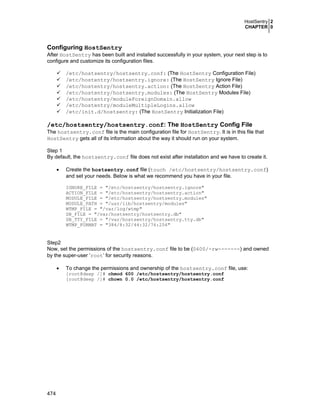 HostSentry 2
CHAPTER 0

Configuring HostSentry
After HostSentry has been built and installed successfully in your system, your next step is to
configure and customize its configuration files.
/etc/hostsentry/hostsentry.conf: (The HostSentry Configuration File)
/etc/hostentry/hostsentry.ignore: (The HostSentry Ignore File)
/etc/hostentry/hostsentry.action: (The HostSentry Action File)
/etc/hostentry/hostsentry.modules: (The HostSentry Modules File)
/etc/hostentry/moduleForeignDomain.allow
/etc/hostentry/moduleMultipleLogins.allow
/etc/init.d/hostsentry: (The HostSentry Initialization File)

/etc/hostsentry/hostsentry.conf: The HostSentry Config File
The hostsentry.conf file is the main configuration file for HostSentry. It is in this file that
HostSentry gets all of its information about the way it should run on your system.
Step 1
By default, the hostsentry.conf file does not exist after installation and we have to create it.
•

Create the hostsentry.conf file (touch /etc/hostsentry/hostsentry.conf)
and set your needs. Below is what we recommend you have in your file.
IGNORE_FILE = "/etc/hostsentry/hostsentry.ignore"
ACTION_FILE = "/etc/hostsentry/hostsentry.action"
MODULE_FILE = "/etc/hostsentry/hostsentry.modules"
MODULE_PATH = "/usr/lib/hostsentry/modules"
WTMP_FILE = "/var/log/wtmp"
DB_FILE = "/var/hostsentry/hostsentry.db"
DB_TTY_FILE = "/var/hostsentry/hostsentry.tty.db"
WTMP_FORMAT = "384/8:32/44:32/76:256"

Step2
Now, set the permissions of the hostsentry.conf file to be (0600/-rw-------) and owned
by the super-user ‘root’ for security reasons.
•

To change the permissions and ownership of the hostsentry.conf file, use:

[root@deep /]# chmod 600 /etc/hostsentry/hostsentry.conf
[root@deep /]# chown 0.0 /etc/hostsentry/hostsentry.conf

474

 