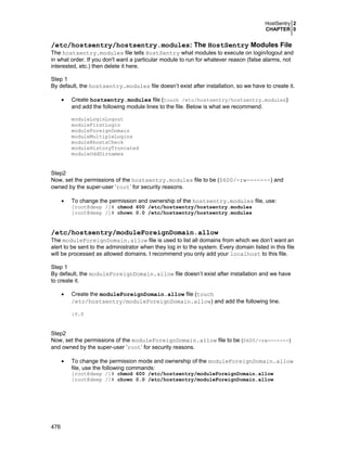 HostSentry 2
CHAPTER 0

/etc/hostsentry/hostsentry.modules: The HostSentry Modules File
The hostsentry.modules file tells HostSentry what modules to execute on login/logout and
in what order. If you don't want a particular module to run for whatever reason (false alarms, not
interested, etc.) then delete it here.
Step 1
By default, the hostsentry.modules file doesn’t exist after installation, so we have to create it.
•

Create hostsentry.modules file (touch /etc/hostsentry/hostsentry.modules)
and add the following module lines to the file. Below is what we recommend.
moduleLoginLogout
moduleFirstLogin
moduleForeignDomain
moduleMultipleLogins
moduleRhostsCheck
moduleHistoryTruncated
moduleOddDirnames

Step2
Now, set the permissions of the hostsentry.modules file to be (0600/-rw-------) and
owned by the super-user ‘root’ for security reasons.
•

To change the permission and ownership of the hostsentry.modules file, use:
[root@deep /]# chmod 600 /etc/hostsentry/hostsentry.modules
[root@deep /]# chown 0.0 /etc/hostsentry/hostsentry.modules

/etc/hostsentry/moduleForeignDomain.allow
The moduleForeignDomain.allow file is used to list all domains from which we don’t want an
alert to be sent to the administrator when they log in to the system. Every domain listed in this file
will be processed as allowed domains. I recommend you only add your localhost to this file.
Step 1
By default, the moduleForeignDomain.allow file doesn’t exist after installation and we have
to create it.
•

Create the moduleForeignDomain.allow file (touch
/etc/hostsentry/moduleForeignDomain.allow) and add the following line.
:0.0

Step2
Now, set the permissions of the moduleForeignDomain.allow file to be (0600/-rw-------)
and owned by the super-user ‘root’ for security reasons.
•

To change the permission mode and ownership of the moduleForeignDomain.allow
file, use the following commands:
[root@deep /]# chmod 600 /etc/hostsentry/moduleForeignDomain.allow
[root@deep /]# chown 0.0 /etc/hostsentry/moduleForeignDomain.allow

476

 
