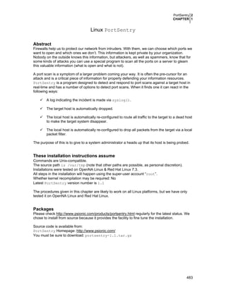 PortSentry 2
CHAPTER 1

Linux PortSentry
Abstract
Firewalls help us to protect our network from intruders. With them, we can choose which ports we
want to open and which ones we don’t. This information is kept private by your organization.
Nobody on the outside knows this information, but attackers, as well as spammers, know that for
some kinds of attacks you can use a special program to scan all the ports on a server to gleam
this valuable information (what is open and what is not).
A port scan is a symptom of a larger problem coming your way. It is often the pre-cursor for an
attack and is a critical piece of information for properly defending your information resources.
PortSentry is a program designed to detect and respond to port scans against a target host in
real-time and has a number of options to detect port scans. When it finds one it can react in the
following ways:
A log indicating the incident is made via syslog().
The target host is automatically dropped.
The local host is automatically re-configured to route all traffic to the target to a dead host
to make the target system disappear.
The local host is automatically re-configured to drop all packets from the target via a local
packet filter.
The purpose of this is to give to a system administrator a heads up that its host is being probed.

These installation instructions assume
Commands are Unix-compatible.
The source path is /var/tmp (note that other paths are possible, as personal discretion).
Installations were tested on OpenNA Linux & Red Hat Linux 7.3.
All steps in the installation will happen using the super-user account “root”.
Whether kernel recompilation may be required: No
Latest PortSentry version number is 1.1
The procedures given in this chapter are likely to work on all Linux platforms, but we have only
tested it on OpenNA Linux and Red Hat Linux.

Packages
Please check http://www.psionic.com/products/portsentry.html regularly for the latest status. We
chose to install from source because it provides the facility to fine tune the installation.
Source code is available from:
PortSentry Homepage: http://www.psionic.com/
You must be sure to download: portsentry-1.1.tar.gz

483

 