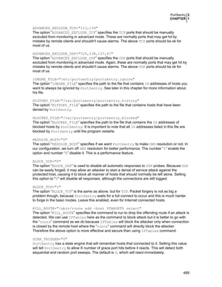 PortSentry 2
CHAPTER 1

ADVANCED_EXCLUDE_TCP="113,139"
The option “ADVANCED_EXCLUDE_TCP” specifies the TCP ports that should be manually
excluded from monitoring in advanced mode. These are normally ports that may get hit by
mistake by remote clients and shouldn't cause alarms. The above TCP ports should be ok for
most of us.
ADVANCED_EXCLUDE_UDP="520,138,137,67"
The option “ADVANCED_EXCLUDE_UDP” specifies the UDP ports that should be manually
excluded from monitoring in advanced mode. Again, these are normally ports that may get hit by
mistake by remote clients and shouldn't cause alarms. The above UDP ports should be ok for
most of us.
IGNORE_FILE="/etc/portsentry/portsentry.ignore"
The option “IGNORE_FILE” specifies the path to the file that contains IP addresses of hosts you
want to always be ignored by PortSentry. See later in this chapter for more information about
his file.
HISTORY_FILE="/var/portsentry/portsentry.history"
The option “HISTORY_FILE” specifies the path to the file that contains hosts that have been
denied by PortSentry.
BLOCKED_FILE="/var/portsentry/portsentry.blocked"
The option “BLOCKED_FILE” specifies the path to the file that contains the IP addresses of
blocked hosts by PortSentry. It is important to note that all IP addresses listed in this file are
blocked by PortSentry until the program restarts.
RESOLVE_HOST="0"
The option “RESOLVE_HOST” specifies if we want PortSentry to make DNS resolution or not. In
our configuration, we turn off DNS resolution for better performance. The number “1” enable the
option and number “0” disable it. This is a performance feature.
BLOCK_UDP="0"
The option “BLOCK_UDP” is used to disable all automatic responses to UDP probes. Because UDP
can be easily forged, it may allow an attacker to start a denial of service attack against the
protected host, causing it to block all manner of hosts that should normally be left alone. Setting
this option to "0" will disable all responses, although the connections are still logged.
BLOCK_TCP="1"
The option “BLOCK_TCP” is the same as above, but for TCP. Packet forgery is not as big a
problem though, because PortSentry waits for a full connect to occur and this is much harder
to forge in the basic modes. Leave this enabled, even for Internet connected hosts.
KILL_ROUTE="/sbin/route add -host $TARGET$ reject"
The option “KILL_ROUTE” specifies the command to run to drop the offending route if an attack is
detected. We can use IPTables here as the command to block attack but it is better to go with
the “route” command as we do because IPTables will block the attacker only when connection
is closed by the remote host where the “route” command will directly block the attacker.
Therefore the above option is more effective and secure than using IPTables command.
SCAN_TRIGGER="0"
PortSentry has a state engine that will remember hosts that connected to it. Setting this value
will tell PortSentry to allow X number of grace port hits before it reacts. This will detect both
sequential and random port sweeps. The default is 0, which will react immediately.

489

 