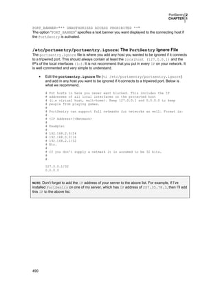 PortSentry 2
CHAPTER 1

PORT_BANNER="** UNAUTHORIZED ACCESS PROHIBITED **"
The option “PORT_BANNER” specifies a text banner you want displayed to the connecting host if
the PortSentry is activated.

/etc/portsentry/portsentry.ignore: The PortSentry Ignore File
The portsentry.ignore file is where you add any host you wanted to be ignored if it connects
to a tripwired port. This should always contain at least the localhost (127.0.0.1) and the
IP's of the local interfaces (lo). It is not recommend that you put in every IP on your network. It
is well commented and very simple to understand.
•

Edit the portsentry.ignore file (vi /etc/portsentry/portsentry.ignore)
and add in any host you want to be ignored if it connects to a tripwired port. Below is
what we recommend.
#
#
#
#
#
#
#
#
#
#
#
#
#
#
#
#
#
#
#

Put hosts in here you never want blocked. This includes the IP
addresses of all local interfaces on the protected host
(i.e virtual host, mult-home). Keep 127.0.0.1 and 0.0.0.0 to keep
people from playing games.
PortSentry can support full netmasks for networks as well. Format is:
<IP Address>/<Netmask>
Example:
192.168.2.0/24
192.168.0.0/16
192.168.2.1/32
Etc.
If you don't supply a netmask it is assumed to be 32 bits.

127.0.0.1/32
0.0.0.0

Don’t forget to add the IP address of your server to the above list. For example, if I’ve
installed PortSentry on one of my server, which has IP address of 207.35.78.3, then I’ll add
this IP to the above list.
NOTE:

490

 