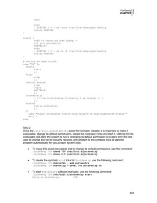 PortSentry 2
CHAPTER 1
done
echo
[ $RETVAL = 0 ] && touch /var/lock/subsys/portsentry
return $RETVAL
}
stop() {
echo -n "Shutting down $prog: "
killproc portsentry
RETVAL=$?
echo
[ $RETVAL = 0 ] && rm -f /var/lock/subsys/portsentry
return $RETVAL
}
# See how we were called.
case "$1" in
start)
start
;;
stop)
stop
;;
restart|reload)
stop
start
RETVAL=$?
;;
condrestart)
[ -f /var/lock/subsys/portsentry ] && restart || :
;;
status)
status portsentry
;;
*)
echo "Usage: portsentry {start|stop|restart|reload|condrestart|status}"
exit 1
esac

Step 2
Once the /etc/init.d/portsentry script file has been created, it is important to make it
executable, change its default permissions, create the necessary links and start it. Making this file
executable will allow the system to run it, changing its default permission is to allow only the root
user to change this file for security reasons, and creation of the symbolic links to start the
program automatically for you at each system boot.
•

•

To make this script executable and to change its default permissions, use the command:
[root@deep /]# chmod 700 /etc/init.d/portsentry
[root@deep /]# chown 0.0 /etc/init.d/portsentry

To create the symbolic rc.d links for PortSentry, use the following command:

[root@deep /]# chkconfig --add portsentry
[root@deep /]# chkconfig --level 345 portsentry on

•

To start PortSentry software manually, use the following command:

[root@deep /]# /etc/init.d/portsentry start
Starting PortSentry:
[OK]

493

 