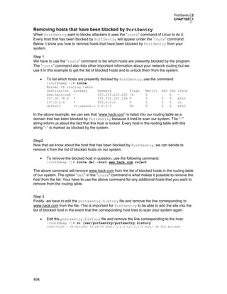 PortSentry 2
CHAPTER 1

Removing hosts that have been blocked by PortSentry
When PortSentry want to blocks attackers it uses the “route” command of Linux to do it.
Every host that has been blocked by PortSentry will appear under the ‘route” command.
Below, I show you how to remove hosts that have been blocked by PortSentry from your
system.
Step 1
We have to use the “route” command to list which hosts are presently blocked by the program.
The “route” command also lists other important information about your network routing but we
use it in this example to get the list of blocked hosts and to unlock them from the system.
•

To list which hosts are presently blocked by PortSentry, use the command:

[root@deep /]# route
Kernel IP routing table
Destination Gateway
www.hack.com –
207.35.78.0 *
127.0.0.0
*
default
rt.openna.c

Genmask
255.255.255.255
255.255.255.224
255.0.0.0
0.0.0.0

Flags
!H
U
U
UG

Metric
0
0
0
0

Ref
–
0
0
0

Use
0
0
0
0

Iface
eth0
lo
eth0

In the above example, we can see that “www.hack.com” is listed into our routing table as a
domain that has been blocked by PortSentry because it tried to scan our system. The “-”
string inform us about the fact that this host is locked. Every host in the routing table with this
string “-” is marked as blocked by the system.
Step2
Now that we know about the host that has been blocked by PortSentry, we can decide to
remove it from the list of blocked hosts on our system.
•

To remove the blocked host in question, use the following command:
[root@deep /]# route del –host www.hack.com reject

The above command will remove www.hack.com from the list of blocked hosts in the routing table
of our system. The option “del” in the “route” command is what makes it possible to remove the
host from the list. Your have to use the above command for any additional hosts that you want to
remove from the routing table.
Step 3
Finally, we have to edit the portsentry.history file and remove the line corresponding to
www.hack.com from the file. This is important for PortSentry to be able to add the site into the
list of blocked host in the event that the corresponding host tries to scan your system again.
•

Edit the portsentry.history file and remove the line corresponding to the host:

[root@deep /]# vi /var/portsentry/portsentry.history

1020371099 - 05/02/2002 16:24:59 Host: 1.2.3.4/1.2.3.4 Port: 80 TCP Blocked

494

 
