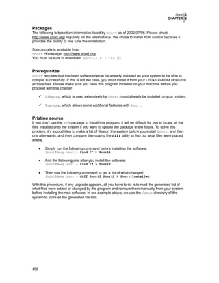 Snort 2
CHAPTER 2

Packages
The following is based on information listed by Snort as of 2002/07/08. Please check
http://www.snort.org/ regularly for the latest status. We chose to install from source because it
provides the facility to fine tune the installation.
Source code is available from:
Snort Homepage: http://www.snort.org/
You must be sure to download: snort-1.8.7.tar.gz

Prerequisites
Snort requires that the listed software below be already installed on your system to be able to
compile successfully. If this is not the case, you must install it from your Linux CD-ROM or source
archive files. Please make sure you have this program installed on your machine before you
proceed with this chapter.
Libpcap, which is used extensively by Snort, must already be installed on your system.
Tcpdump, which allows some additional features with Snort.

Pristine source
If you don’t use the RPM package to install this program, it will be difficult for you to locate all the
files installed onto the system if you want to update the package in the future. To solve this
problem, it’s a good idea to make a list of files on the system before you install Snort, and then
one afterwards, and then compare them using the diff utility to find out what files were placed
where.
•

Simply run the following command before installing the software:
[root@deep root]# find /* > Snort1

•

And the following one after you install the software:
[root@deep root]# find /* > Snort2

•

Then use the following command to get a list of what changed:
[root@deep root]# diff Snort1 Snort2 > Snort-Installed

With this procedure, if any upgrade appears, all you have to do is to read the generated list of
what files were added or changed by the program and remove them manually from your system
before installing the new software. In our example above, we use the /root directory of the
system to store all the generated file lists.

498

 