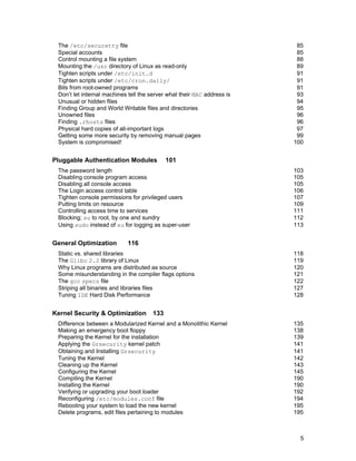 The /etc/securetty file
Special accounts
Control mounting a file system
Mounting the /usr directory of Linux as read-only
Tighten scripts under /etc/init.d
Tighten scripts under /etc/cron.daily/
Bits from root-owned programs
Don’t let internal machines tell the server what their MAC address is
Unusual or hidden files
Finding Group and World Writable files and directories
Unowned files
Finding .rhosts files
Physical hard copies of all-important logs
Getting some more security by removing manual pages
System is compromised!

Pluggable Authentication Modules

101

The password length
Disabling console program access
Disabling all console access
The Login access control table
Tighten console permissions for privileged users
Putting limits on resource
Controlling access time to services
Blocking; su to root, by one and sundry
Using sudo instead of su for logging as super-user

General Optimization

85
85
88
89
91
91
91
93
94
95
96
96
97
99
100

103
105
105
106
107
109
111
112
113

116

Static vs. shared libraries
The Glibc 2.2 library of Linux
Why Linux programs are distributed as source
Some misunderstanding in the compiler flags options
The gcc specs file
Striping all binaries and libraries files
Tuning IDE Hard Disk Performance

Kernel Security & Optimization

118
119
120
121
122
127
128

133

Difference between a Modularized Kernel and a Monolithic Kernel
Making an emergency boot floppy
Preparing the Kernel for the installation
Applying the Grsecurity kernel patch
Obtaining and Installing Grsecurity
Tuning the Kernel
Cleaning up the Kernel
Configuring the Kernel
Compiling the Kernel
Installing the Kernel
Verifying or upgrading your boot loader
Reconfiguring /etc/modules.conf file
Rebooting your system to load the new kernel
Delete programs, edit files pertaining to modules

135
138
139
141
141
142
143
145
190
190
192
194
195
195

5

 