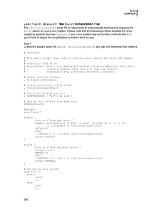 Snort 2
CHAPTER 2

/etc/init.d/snort: The Snort Initialization File
The /etc/init.d/snort script file is responsible to automatically starting and stopping the
Snort server on your Linux system. Please note that the following script is suitable for Linux
operating systems that use SystemV. If you Linux system use some other methods like BSD,
you’ll have to adjust the script bellow to make it work for you.
Step 1
Create the snort script file (touch /etc/init.d/snort) and add the following lines inside it:
#!/bin/bash
# This shell script takes care of starting and stopping the snort IDS daemon.
#
# chkconfig: 2345 40 60
# description: Snort is a lightweight network intrusion detection tool that 
#
currently detects more than 1100 host and network 
#
vulnerabilities, portscans, backdoors, and more.
# Source function library.
. /etc/init.d/functions
# Source networking configuration.
. /etc/sysconfig/network
# Check that networking is up.
[ ${NETWORKING} = "no" ] && exit 0
# Specify your network interface here
INTERFACE=eth0
RETVAL=0
prog="Snort"
start() {
echo -n $"Starting $prog: "
daemon /usr/bin/snort -A fast -u snort -g snort -b -s -z -d -D 
-i $INTERFACE -c /etc/snort/snort.conf
RETVAL=$?
echo
[ $RETVAL = 0 ] && touch /var/lock/subsys/snort
return $RETVAL
}
stop() {
echo -n $"Shutting down $prog: "
killproc snort
RETVAL=$?
echo
[ $RETVAL = 0 ] && rm -f /var/lock/subsys/snort
return $RETVAL
}
# See how we were called.
case "$1" in
start)
start
;;
stop)
stop
;;

506

 