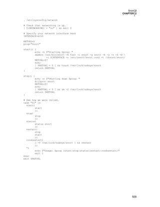 Snort 2
CHAPTER 2
. /etc/sysconfig/network
# Check that networking is up.
[ ${NETWORKING} = "no" ] && exit 0
# Specify your network interface here
INTERFACE=eth0
RETVAL=0
prog="Snort"
start() {
echo -n $"Starting $prog: "
daemon /usr/bin/snort -A fast -u snort -g snort -b -s -z -d -D 
-i $INTERFACE -c /etc/snort/snort.conf -t /chroot/snort/
RETVAL=$?
echo
[ $RETVAL = 0 ] && touch /var/lock/subsys/snort
return $RETVAL
}
stop() {
echo -n $"Shutting down $prog: "
killproc snort
RETVAL=$?
echo
[ $RETVAL = 0 ] && rm -f /var/lock/subsys/snort
return $RETVAL
}
# See how we were called.
case "$1" in
start)
start
;;
stop)
stop
;;
status)
status snort
;;
restart)
stop
start
;;
condrestart)
[ -f /var/lock/subsys/snort ] && restart
;;
*)
echo $"Usage: $prog {start|stop|status|restart|condrestart}"
exit 1
esac
exit $RETVAL

509

 