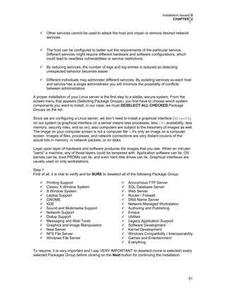 Installation Issues 0
CHAPTER 2

Other services cannot be used to attack the host and impair or remove desired network
services.
The host can be configured to better suit the requirements of the particular service.
Different services might require different hardware and software configurations, which
could lead to needless vulnerabilities or service restrictions.
By reducing services, the number of logs and log entries is reduced so detecting
unexpected behavior becomes easier.
Different individuals may administer different services. By isolating services so each host
and service has a single administrator you will minimize the possibility of conflicts
between administrators.
A proper installation of your Linux server is the first step to a stable, secure system. From the
screen menu that appears (Selecting Package Groups), you first have to choose which system
components you want to install, in our case; we must DESELECT ALL CHECKED Package
Groups on the list.
Since we are configuring a Linux server, we don’t need to install a graphical interface (XFree86)
on our system (a graphical interface on a server means less processes, less CPU availability, less
memory, security risks, and so on), also computers are subject to the treachery of images as well.
The image on your computer screen is not a computer file -- it's only an image on a computer
screen. Images of files, processes, and network connections are very distant cousins of the
actual bits in memory, in network packets, or on disks.
Layer upon layer of hardware and software produces the images that you see. When an intruder
"owns" a machine, any of those layers could be tampered with. Application software can lie, OS
kernels can lie, boot PROMs can lie, and even hard disk drives can lie. Graphical interfaces are
usually used on only workstations.
Step 1
First of all, it is vital to verify and be SURE to deselect all of the following Package Group:
Printing Support
Classic X Window System
X Window System
Laptop Support
GNOME
KDE
Sound and Multimedia Support
Network Support
Dialup Support
Messaging and Web Tools
Graphics and Image Manipulation
New Server
NFS File Server
Windows File Server

Anonymous FTP Server
SQL Database Server
Web Server
Router / Firewall
DNS Name Server
Network Managed Workstation
Authoring and Publishing
Emacs
Utilities
Legacy Application Support
Software Development
Kernel Development
Windows Compatibility / Interoperability
Games and Entertainment
Everything

To resume, it is very important and I say VERY IMPORTANT to deselect (none is selected) every
selected Packages Group before clicking on the Next button for continuing the installation.

51

 