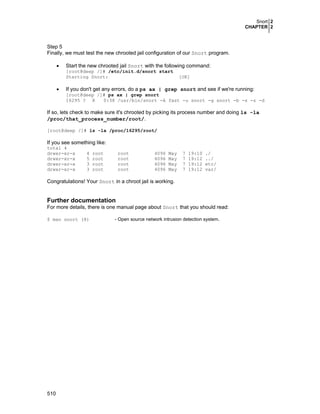 Snort 2
CHAPTER 2

Step 5
Finally, we must test the new chrooted jail configuration of our Snort program.
•

Start the new chrooted jail Snort with the following command:

[root@deep /]# /etc/init.d/snort start
Starting Snort:

•

[OK]

If you don't get any errors, do a ps ax | grep snort and see if we're running:
[root@deep /]# ps ax | grep snort
16295 ? R
0:38 /usr/bin/snort -A fast -u snort -g snort -b -s -z -d

If so, lets check to make sure it's chrooted by picking its process number and doing ls -la
/proc/that_process_number/root/.
[root@deep /]# ls -la /proc/16295/root/

If you see something like:
total 4
drwxr-xr-x
drwxr-xr-x
drwxr-xr-x
drwxr-xr-x

4
5
3
3

root
root
root
root

root
root
root
root

4096
4096
4096
4096

May
May
May
May

7
7
7
7

19:10
19:12
19:12
19:12

./
../
etc/
var/

Congratulations! Your Snort in a chroot jail is working.

Further documentation
For more details, there is one manual page about Snort that you should read:
$ man snort (8)

510

- Open source network intrusion detection system.

 