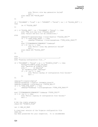 Tripwire 2
CHAPTER 3
echo "Error: site key generation failed"
exit 1
else chmod 640 "$SITE_KEY"
fi
fi
if [ "$CLOBBER" = "true" ] && [ "$PROMPT" = "false" ] && [ -f "$LOCAL_KEY" ] ;
then
rm -f "$LOCAL_KEY"
fi
if [ -f "$LOCAL_KEY" ] && [ "$CLOBBER" = "false" ] ; then
echo "The site key file "$LOCAL_KEY""
echo 'exists and will not be overwritten.'
else
cmdargs="--generate-keys --local-keyfile "$LOCAL_KEY""
if [ -n "$TW_LOCAL_PASS" ] ; then
cmdargs="$cmdargs --local-passphrase "$TW_LOCAL_PASS""
fi
eval ""$TWADMPATH/$TWADMIN" $cmdargs"
if [ $? -ne 0 ] ; then
echo "Error: local key generation failed"
exit 1
else chmod 640 "$LOCAL_KEY"
fi
fi
echo
echo "----------------------------------------------"
echo "Signing configuration file..."
if [ "$CLOBBER" = "false" ] && [ -s "$CONFIG_FILE" ] ; then
backup="${CONFIG_FILE}.$$.bak"
echo "Backing up $CONFIG_FILE"
echo "
to $backup"
`mv "$CONFIG_FILE" "$backup"`
if [ $? -ne 0 ] ; then
echo "Error: backup of configuration file failed."
exit 1
fi
fi
cmdargs="--create-cfgfile"
cmdargs="$cmdargs --cfgfile "$CONFIG_FILE""
cmdargs="$cmdargs --site-keyfile "$SITE_KEY""
if [ -n "$TW_SITE_PASS" ] ; then
cmdargs="$cmdargs --site-passphrase "$TW_SITE_PASS""
fi
eval ""$TWADMPATH/$TWADMIN" $cmdargs "$TXT_CFG""
if [ $? -ne 0 ] ; then
echo "Error: signing of configuration file failed."
exit 1
fi
# Set the rights properly
chmod 640 "$CONFIG_FILE"
cat << END_OF_TEXT
A clear-text version of the Tripwire configuration file
$TXT_CFG
has been preserved for your inspection. It is recommended

524

 
