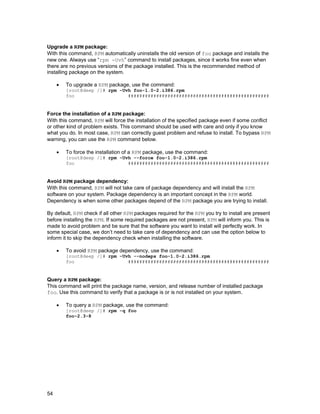 Upgrade a RPM package:
With this command, RPM automatically uninstalls the old version of foo package and installs the
new one. Always use “rpm -Uvh” command to install packages, since it works fine even when
there are no previous versions of the package installed. This is the recommended method of
installing package on the system.
•

To upgrade a RPM package, use the command:

[root@deep /]# rpm -Uvh foo-1.0-2.i386.rpm
foo
##################################################

Force the installation of a RPM package:
With this command, RPM will force the installation of the specified package even if some conflict
or other kind of problem exists. This command should be used with care and only if you know
what you do. In most case, RPM can correctly guest problem and refuse to install. To bypass RPM
warning, you can use the RPM command below.
•

To force the installation of a RPM package, use the command:

[root@deep /]# rpm -Uvh --force foo-1.0-2.i386.rpm
foo
##################################################

Avoid RPM package dependency:
With this command, RPM will not take care of package dependency and will install the RPM
software on your system. Package dependency is an important concept in the RPM world.
Dependency is when some other packages depend of the RPM package you are trying to install.
By default, RPM check if all other RPM packages required for the RPM you try to install are present
before installing the RPM. If some required packages are not present, RPM will inform you. This is
made to avoid problem and be sure that the software you want to install will perfectly work. In
some special case, we don’t need to take care of dependency and can use the option below to
inform it to skip the dependency check when installing the software.
•

To avoid RPM package dependency, use the command:

[root@deep /]# rpm -Uvh --nodeps foo-1.0-2.i386.rpm
foo
##################################################

Query a RPM package:
This command will print the package name, version, and release number of installed package
foo. Use this command to verify that a package is or is not installed on your system.
•

To query a RPM package, use the command:

[root@deep /]# rpm -q foo
foo-2.3-8

54

 