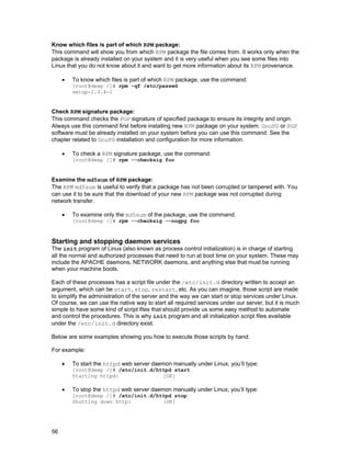 Know which files is part of which RPM package:
This command will show you from which RPM package the file comes from. It works only when the
package is already installed on your system and it is very useful when you see some files into
Linux that you do not know about it and want to get more information about its RPM provenance.
•

To know which files is part of which RPM package, use the command:
[root@deep /]# rpm -qf /etc/passwd
setup-2.3.4-1

Check RPM signature package:
This command checks the PGP signature of specified package to ensure its integrity and origin.
Always use this command first before installing new RPM package on your system. GnuPG or PGP
software must be already installed on your system before you can use this command. See the
chapter related to GnuPG installation and configuration for more information.
•

To check a RPM signature package, use the command:
[root@deep /]# rpm --checksig foo

Examine the md5sum of RPM package:
The RPM md5sum is useful to verify that a package has not been corrupted or tampered with. You
can use it to be sure that the download of your new RPM package was not corrupted during
network transfer.
•

To examine only the md5sum of the package, use the command:

[root@deep /]# rpm --checksig --nogpg foo

Starting and stopping daemon services
The init program of Linux (also known as process control initialization) is in charge of starting
all the normal and authorized processes that need to run at boot time on your system. These may
include the APACHE daemons, NETWORK daemons, and anything else that must be running
when your machine boots.
Each of these processes has a script file under the /etc/init.d directory written to accept an
argument, which can be start, stop, restart, etc. As you can imagine, those script are made
to simplify the administration of the server and the way we can start or stop services under Linux.
Of course, we can use the native way to start all required services under our server, but it is much
simple to have some kind of script files that should provide us some easy method to automate
and control the procedures. This is why init program and all initialization script files available
under the /etc/init.d directory exist.
Below are some examples showing you how to execute those scripts by hand.
For example:
•

To start the httpd web server daemon manually under Linux, you’ll type:
[root@deep /]# /etc/init.d/httpd start
Starting httpd:
[OK]

•

To stop the httpd web server daemon manually under Linux, you’ll type:

[root@deep /]# /etc/init.d/httpd stop
Shutting down http:
[OK]

56

 