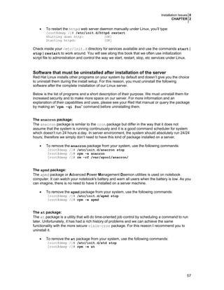 Installation Issues 0
CHAPTER 2

•

To restart the httpd web server daemon manually under Linux, you’ll type:

[root@deep /]# /etc/init.d/httpd restart
Shutting down http:
[OK]
Starting httpd:
[OK]

Check inside your /etc/init.d directory for services available and use the commands start |
stop | restart to work around. You will see along this book that we often use initialization
script file to administration and control the way we start, restart, stop, etc services under Linux.

Software that must be uninstalled after installation of the server
Red Hat Linux installs other programs on your system by default and doesn’t give you the choice
to uninstall them during the install setup. For this reason, you must uninstall the following
software after the complete installation of our Linux server.
Below is the list of programs and a short description of their purpose. We must uninstall them for
increased security and to make more space on our server. For more information and an
explanation of their capabilities and uses, please see your Red Hat manual or query the package
by making an “rpm -qi foo” command before uninstalling them.
The anacron package:
The anacron package is similar to the cron package but differ in the way that it does not
assume that the system is running continuously and it is a good command scheduler for system
which doesn’t run 24 hours a day. In server environment, the system should absolutely run 24/24
hours; therefore we simply don’t need to have this kind of package installed on a server.
•

To remove the anacron package from your system, use the following commands:
[root@deep /]# /etc/init.d/anacron stop
[root@deep /]# rpm -e anacron
[root@deep /]# rm -rf /var/spool/anacron/

The apmd package:
The apmd package or Advanced Power Management Daemon utilities is used on notebook
computer. It can watch your notebook's battery and warn all users when the battery is low. As you
can imagine, there is no need to have it installed on a server machine.
•

To remove the apmd package from your system, use the following commands:
[root@deep /]# /etc/init.d/apmd stop
[root@deep /]# rpm -e apmd

The at package:
The at package is a utility that will do time-oriented job control by scheduling a command to run
later. Unfortunately, it has had a rich history of problems and we can achieve the same
functionality with the more secure vixie-cron package. For this reason I recommend you to
uninstall it.
•

To remove the at package from your system, use the following commands:
[root@deep /]# /etc/init.d/atd stop
[root@deep /]# rpm -e at

57

 