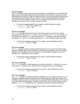 The gpm package:
The gpm package provides mouse support to text-based Linux applications. It’s the software that
allows you to cut-and-paste operations using the mouse on your terminal. If most of your entire
administration of the server is made via remote connection, you can remove this package to save
some processes and memories. We can continue to use cut-and-paste operation via remote
connection to the server without problem. The gpm package is only useful if you stay at the
console terminal of your server to make administration tasks.
•

To remove the gpm package from your system, use the following commands:
[root@deep /]# /etc/init.d/gpm stop
[root@deep /]# rpm -e gpm

The dhcpcd package:
The dhcpcd package contains the protocol, which allows systems to get their own network
configuration information from a DHCP server. If you are going to use DHCP on your network, it is
recommended to install the DHCP client included in the pump package, which provides a faster
and simpler DHCP client. For more information about DHCP, see its related chapter in this book.
•

To remove the dhcpcd package from your system, use the following command:
[root@deep /]# rpm -e dhcpcd

The eject package:
The eject package contains an eject program that allows the user to eject removable media
(typically CD-ROMs, floppy disks, Iomega Jaz or Zip disks) using software. This is an unneeded
program to have installed in a server environment. You should keep it installed only if you’re
intended to run a tape backup on your system.
•

To remove the eject package from your system, use the following command:
[root@deep /]# rpm -e eject

The hotplug package:
The hotplug package is a helper application for loading modules for USB devices. On a server
environment, USB devices are not used at all and are required only on Linux workstation.
•

To remove the hotplug package from your system, use the following command:
[root@deep /]# rpm -e hotplug

The lokkit package:
The lokkit package is a Firewall configuration application for an average end user and it is not
designed to configure arbitrary firewalls since it is solely designed to handle typical dialup user
and cable modem set-ups. It is not the answer to a complex firewall configuration, and it is not the
equal of an expert firewall designer. Therefore remove it from your server and read the chapter
related to GIPTables in this book for more information about secure firewall configuration.
•

To remove the lokkit package from your system, use the following command:
[root@deep /]# rpm -e lokkit

58

 