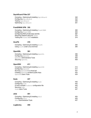 SquidGuard Filter 337
Compiling - Optimizing & Installing SquidGuard
Configuring SquidGuard
Testing SquidGuard
Optimizing SquidGuard

340
342
350
351

FreeS/WAN VPN 355
Compiling - Optimizing & Installing FreeS/WAN
Configuring FreeS/WAN
Configuring RSA private keys secrets
Requiring network setup for IPSec
Testing the FreeS/WAN installation

GnuPG

379

Compiling - Optimizing & Installing GnuPG
Using GnuPG under Linux terminal

OpenSSL

440
442
444
447
447

451

Compiling - Optimizing & Installing sXid
Configuring sXid
sXid Administrative Tools

LogSentry

414
417
427
432
434

437

Compiling - Optimizing & Installing Sudo
Configuring Sudo
A more complex sudoers configuration file
Securing Sudo
Sudo Users Tools

sXid

396
398
404
409

411

Compiling - Optimizing & Installing OpenSSH
Configuring OpenSSH
Running OpenSSH in a chroot jail
Creating OpenSSH private & public keys
OpenSSH Users Tools

Sudo

382
384

391

Compiling - Optimizing & Installing OpenSSL
Configuring OpenSSL
OpenSSL Administrative Tools
Securing OpenSSL

OpenSSH

360
363
367
372
374

454
455
457

459

7

 