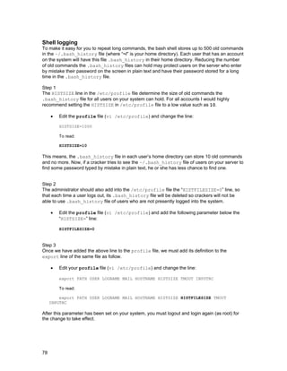 Shell logging
To make it easy for you to repeat long commands, the bash shell stores up to 500 old commands
in the ~/.bash_history file (where “~/” is your home directory). Each user that has an account
on the system will have this file .bash_history in their home directory. Reducing the number
of old commands the .bash_history files can hold may protect users on the server who enter
by mistake their password on the screen in plain text and have their password stored for a long
time in the .bash_history file.
Step 1
The HISTSIZE line in the /etc/profile file determine the size of old commands the
.bash_history file for all users on your system can hold. For all accounts I would highly
recommend setting the HISTSIZE in /etc/profile file to a low value such as 10.
•

Edit the profile file (vi /etc/profile) and change the line:
HISTSIZE=1000
To read:
HISTSIZE=10

This means, the .bash_history file in each user’s home directory can store 10 old commands
and no more. Now, if a cracker tries to see the ~/.bash_history file of users on your server to
find some password typed by mistake in plain text, he or she has less chance to find one.
Step 2
The administrator should also add into the /etc/profile file the “HISTFILESIZE=0” line, so
that each time a user logs out, its .bash_history file will be deleted so crackers will not be
able to use .bash_history file of users who are not presently logged into the system.
•

Edit the profile file (vi /etc/profile) and add the following parameter below the
“HISTSIZE=” line:
HISTFILESIZE=0

Step 3
Once we have added the above line to the profile file, we must add its definition to the
export line of the same file as follow.
•

Edit your profile file (vi /etc/profile) and change the line:
export PATH USER LOGNAME MAIL HOSTNAME HISTSIZE TMOUT INPUTRC
To read:

export PATH USER LOGNAME MAIL HOSTNAME HISTSIZE HISTFILESIZE TMOUT
INPUTRC

After this parameter has been set on your system, you must logout and login again (as root) for
the change to take effect.

78

 