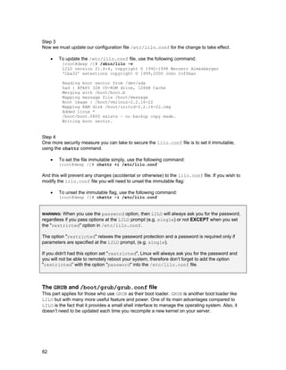 Step 3
Now we must update our configuration file /etc/lilo.conf for the change to take effect.
•

To update the /etc/lilo.conf file, use the following command:

[root@deep /]# /sbin/lilo -v
LILO version 21.4-4, copyright © 1992-1998 Wernerr Almesberger
‘lba32’ extentions copyright © 1999,2000 John Coffman
Reading boot sector from /dev/sda
had : ATAPI 32X CD-ROM drive, 128kB Cache
Merging with /boot/boot.b
Mapping message file /boot/message
Boot image : /boot/vmlinuz-2.2.16-22
Mapping RAM disk /boot/initrd-2.2.16-22.img
Added linux *
/boot/boot.0800 exists – no backup copy made.
Writing boot sector.

Step 4
One more security measure you can take to secure the lilo.conf file is to set it immutable,
using the chattr command.
•

To set the file immutable simply, use the following command:
[root@deep /]# chattr +i /etc/lilo.conf

And this will prevent any changes (accidental or otherwise) to the lilo.conf file. If you wish to
modify the lilo.conf file you will need to unset the immutable flag:
•

To unset the immutable flag, use the following command:
[root@deep /]# chattr -i /etc/lilo.conf

When you use the password option, then LILO will always ask you for the password,
regardless if you pass options at the LILO prompt (e.g. single) or not EXCEPT when you set
the "restricted" option in /etc/lilo.conf.
WARNING:

The option "restricted" relaxes the password protection and a password is required only if
parameters are specified at the LILO prompt, (e.g. single).
If you didn't had this option set "restricted", Linux will always ask you for the password and
you will not be able to remotely reboot your system, therefore don’t forget to add the option
"restricted” with the option "password" into the /etc/lilo.conf file.

The GRUB and /boot/grub/grub.conf file
This part applies for those who use GRUB as their boot loader. GRUB is another boot loader like
LILO but with many more useful feature and power. One of its main advantages compared to
LILO is the fact that it provides a small shell interface to manage the operating system. Also, it
doesn’t need to be updated each time you recompile a new kernel on your server.

82

 