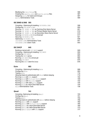 Modifying the /etc/fstab file
Creating the aquota.user and aquota.group files
Assigning Quota for Users and Groups
Quota Administrative Tools

586
587
587
590

ISC BIND & DNS 593
Compiling - Optimizing & Installing ISC BIND & DNS
Configuring ISC BIND & DNS
Running ISC BIND & DNS as Caching-Only Name Server
Running ISC BIND & DNS as Primary Master Name Server
Running ISC BIND & DNS as Secondary Slave Name Server
Running ISC BIND & DNS in a chroot jail
Securing ISC BIND & DNS
Optimizing ISC BIND & DNS
ISC BIND & DNS Administrative Tools
ISC BIND & DNS Users Tools

ISC DHCP

645

Building a kernel with ISC DHCP support
Compiling - Optimizing & Installing ISC DHCP
Configuring ISC DHCP
Testing the DHCP server
Running ISC DHCP in a chroot jail
Securing ISC DHCP
Running the DHCP client for Linux

Exim

649
650
654
662
664
675
676

683

Compiling - Optimizing & Installing Exim
Configuring Exim
Testing Exim
Allowing Users to authenticate with Exim before relaying
Running Exim with SSL support
Running Exim with Virtual Hosts support
Running Exim with Maildir support
Running Exim with mail quota support
Running Exim as a Null Client Mail Server
Exim Administrative Tools

Qmail

598
600
601
610
615
617
621
638
641
643

688
693
716
719
722
729
732
734
735
738

741

Compiling, Optimizing & Installing Qmail
Configuring Qmail
Testing Qmail
Allowing Users to authenticate with Qmail before relaying
Running Qmail with SSL support
Running Qmail with Virtual Hosts support
Running Qmail as a Null Client Mail Server
Running Qmail as a Mini-Qmail Mail Server
Running qmail-pop3d with SSL support

745
751
755
756
760
765
769
773
777

9

 