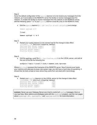 Step 2
Since the default configuration of the syslog daemon is to not receive any messages from the
network, we must enable on the REMOTE server the facility to receive messages from the
network. To enable the facility to receive messages from the network on the REMOTE server,
add the following option “-r” to your syslog daemon script file (only on the REMOTE host):
•

Edit the syslog daemon (vi +24 /etc/rc.d/init.d/syslog) and change:
daemon syslogd -m 0
To read:
daemon syslogd -r -m 0

Step 3
• Restart your syslog daemon on the remote host for the change to take effect:
[root@mail /]# /etc/init.d/syslog restart
Shutting down kernel logger:
[OK]
Shutting down system logger:
[OK]
Starting system logger:
[OK]
Starting kernel logger:
[OK]

Step 4
• Edit the syslog.conf file (vi /etc/syslog.conf) on the LOCAL server, and add at
the end of this file the following line:
authpriv.*;mail.*;local7.*;auth.*;daemon.info @printer

Where (printer) represent the hostname of the REMOTE server. Now if anyone ever hacks
your machine and attempts to erase vital system logs, you still have a hard copy of everything. It
should then be fairly simple to trace where they came from and deal with it accordingly.
Step 5
• Restart your syslog daemon on the LOCAL server for the change to take effect:
[root@deep /]# /etc/init.d/syslog restart
Shutting down kernel logger:
[OK]
Shutting down system logger:
[OK]
Starting system logger:
[OK]
Starting kernel logger:
[OK]

Never use your Gateway Server as a host to control all syslog messages; this is a
very bad idea. More options and strategies exist with the sysklogd program, see the man pages
about sysklogd (8), syslog(2), and syslog.conf(5) for more information.
WARNING:

98

 