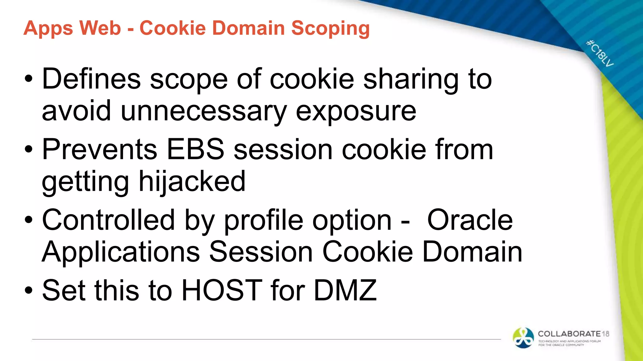 Apps Web - Cookie Domain Scoping
• Defines scope of cookie sharing to
avoid unnecessary exposure
• Prevents EBS session cookie from
getting hijacked
• Controlled by profile option - Oracle
Applications Session Cookie Domain
• Set this to HOST for DMZ
 