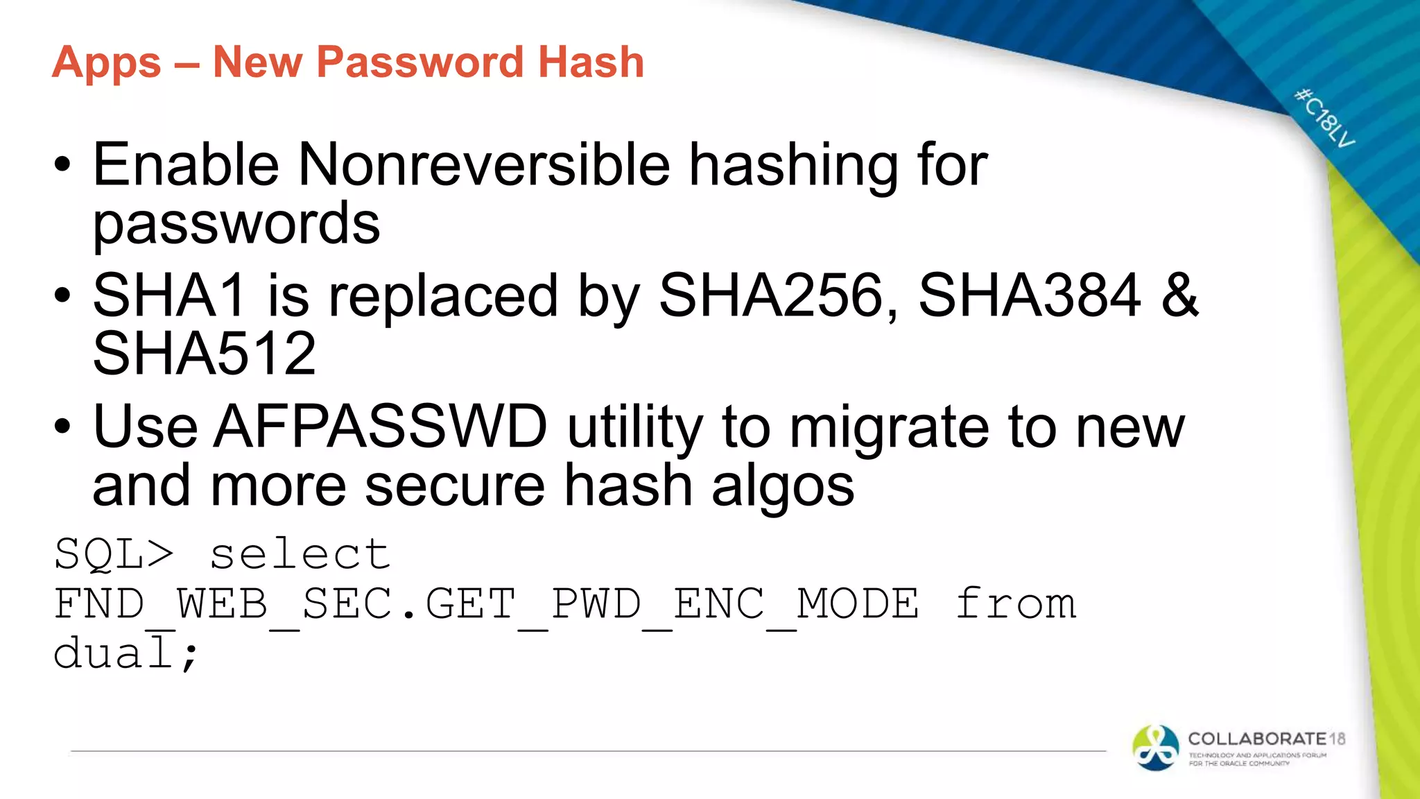 Apps – New Password Hash
• Enable Nonreversible hashing for
passwords
• SHA1 is replaced by SHA256, SHA384 &
SHA512
• Use AFPASSWD utility to migrate to new
and more secure hash algos
SQL> select
FND_WEB_SEC.GET_PWD_ENC_MODE from
dual;
 
