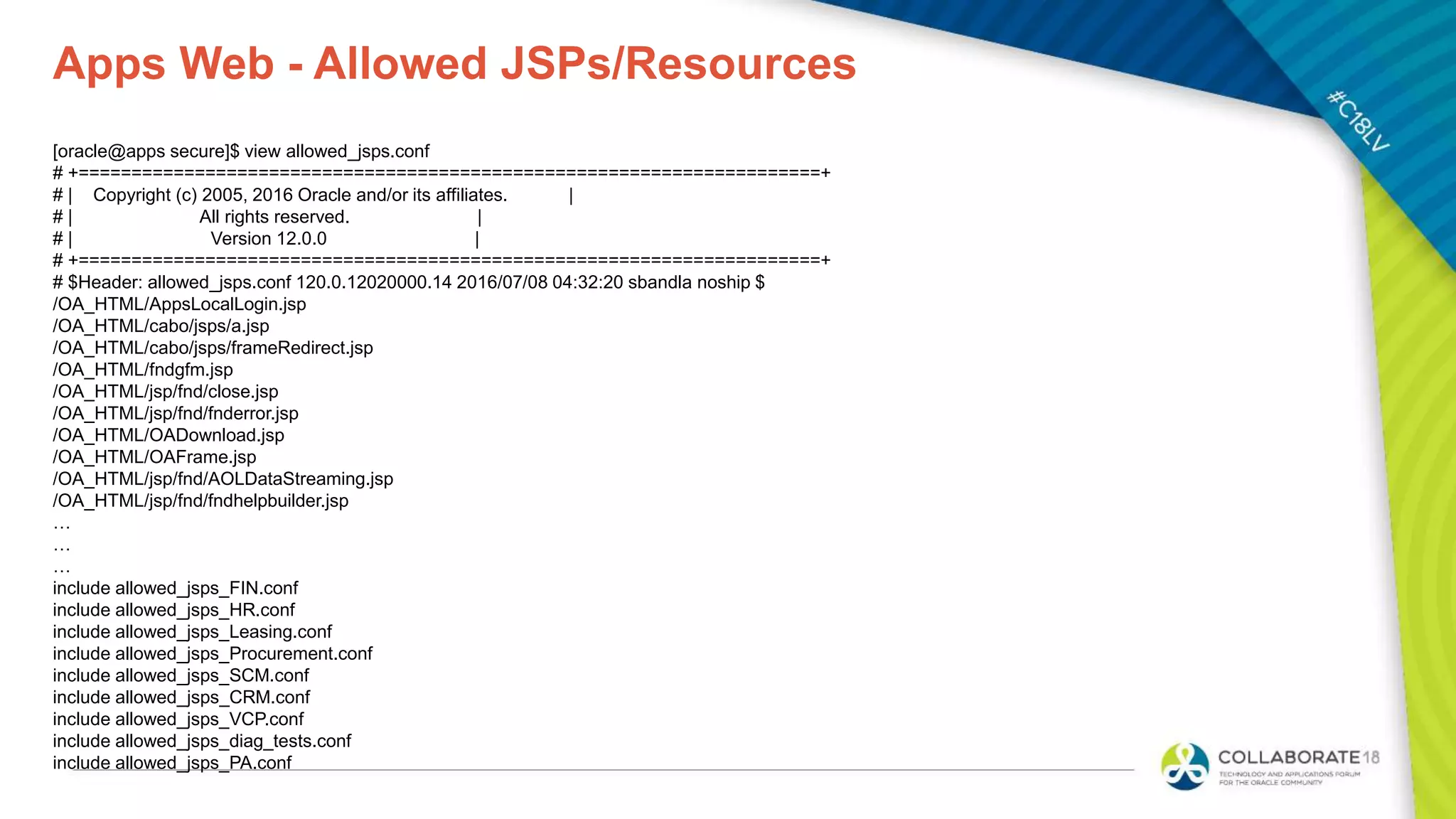 Apps Web - Allowed JSPs/Resources
[oracle@apps secure]$ view allowed_jsps.conf
# +======================================================================+
# | Copyright (c) 2005, 2016 Oracle and/or its affiliates. |
# | All rights reserved. |
# | Version 12.0.0 |
# +======================================================================+
# $Header: allowed_jsps.conf 120.0.12020000.14 2016/07/08 04:32:20 sbandla noship $
/OA_HTML/AppsLocalLogin.jsp
/OA_HTML/cabo/jsps/a.jsp
/OA_HTML/cabo/jsps/frameRedirect.jsp
/OA_HTML/fndgfm.jsp
/OA_HTML/jsp/fnd/close.jsp
/OA_HTML/jsp/fnd/fnderror.jsp
/OA_HTML/OADownload.jsp
/OA_HTML/OAFrame.jsp
/OA_HTML/jsp/fnd/AOLDataStreaming.jsp
/OA_HTML/jsp/fnd/fndhelpbuilder.jsp
…
…
…
include allowed_jsps_FIN.conf
include allowed_jsps_HR.conf
include allowed_jsps_Leasing.conf
include allowed_jsps_Procurement.conf
include allowed_jsps_SCM.conf
include allowed_jsps_CRM.conf
include allowed_jsps_VCP.conf
include allowed_jsps_diag_tests.conf
include allowed_jsps_PA.conf
 