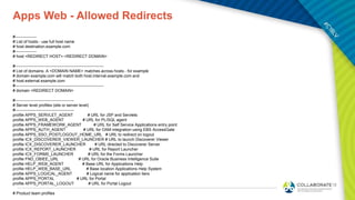 Apps Web - Allowed Redirects
#----------------
# List of hosts - use full host name
# host destination.example.com
#----------------
# host <REDIRECT HOST>.<REDIRECT DOMAIN>
#------------------------------------------------------------------
# List of domains. A <DOMAIN NAME> matches across hosts - for example
# domain example.com will match both host.internal.example.com and
# host.external.example.com
#------------------------------------------------------------------
# domain <REDIRECT DOMAIN>
#--------------------------------------------
# Server level profiles (site or server level)
#--------------------------------------------
profile APPS_SERVLET_AGENT # URL for JSP and Servlets
profile APPS_WEB_AGENT # URL for PL/SQL agent
profile APPS_FRAMEWORK_AGENT # URL for Self Service Applications entry point
profile APPS_AUTH_AGENT # URL for OAM integration using EBS AccessGate
profile APPS_SSO_POSTLOGOUT_HOME_URL # URL to redirect on logout
profile ICX_DISCOVERER_VIEWER_LAUNCHER # URL to launch Discoverer Viewer
profile ICX_DISCOVERER_LAUNCHER # URL directed to Discoverer Server
profile ICX_REPORT_LAUNCHER # URL for Report Launcher
profile ICX_FORMS_LAUNCHER # URL for the Forms Launcher
profile FND_OBIEE_URL # URL for Oracle Business Intelligence Suite
profile HELP_WEB_AGENT # Base URL for Applications Help
profile HELP_WEB_BASE_URL # Base location Applications Help System
profile APPS_LOGICAL_AGENT # Logical name for application tiers
profile APPS_PORTAL # URL for Portal
profile APPS_PORTAL_LOGOUT # URL for Portal Logout
# Product team profiles
 