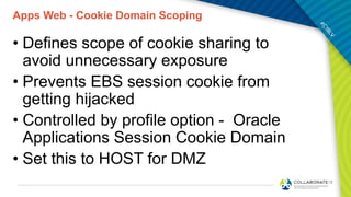 Apps Web - Cookie Domain Scoping
• Defines scope of cookie sharing to
avoid unnecessary exposure
• Prevents EBS session cookie from
getting hijacked
• Controlled by profile option - Oracle
Applications Session Cookie Domain
• Set this to HOST for DMZ
 