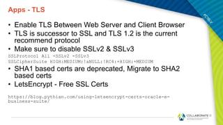 Apps - TLS
• Enable TLS Between Web Server and Client Browser
• TLS is successor to SSL and TLS 1.2 is the current
recommend protocol
• Make sure to disable SSLv2 & SSLv3
SSLProtocol All -SSLv2 -SSLv3
SSLCipherSuite HIGH:MEDIUM:!aNULL:!RC4:+HIGH:+MEDIUM
• SHA1 based certs are deprecated, Migrate to SHA2
based certs
• LetsEncrypt - Free SSL Certs
https://blog.pythian.com/using-letsencrypt-certs-oracle-e-
business-suite/
 