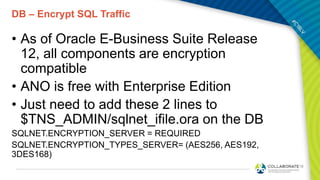 DB – Encrypt SQL Traffic
• As of Oracle E-Business Suite Release
12, all components are encryption
compatible
• ANO is free with Enterprise Edition
• Just need to add these 2 lines to
$TNS_ADMIN/sqlnet_ifile.ora on the DB
SQLNET.ENCRYPTION_SERVER = REQUIRED
SQLNET.ENCRYPTION_TYPES_SERVER= (AES256, AES192,
3DES168)
 
