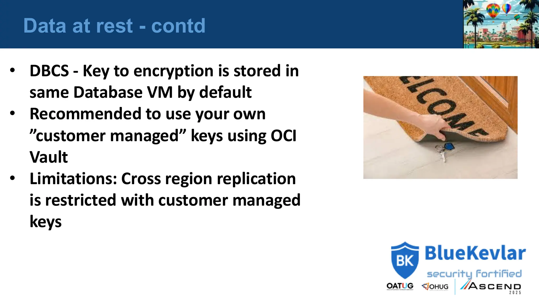 Data at rest - contd
• DBCS - Key to encryption is stored in
same Database VM by default
• Recommended to use your own
”customer managed” keys using OCI
Vault
• Limitations: Cross region replication
is restricted with customer managed
keys
 