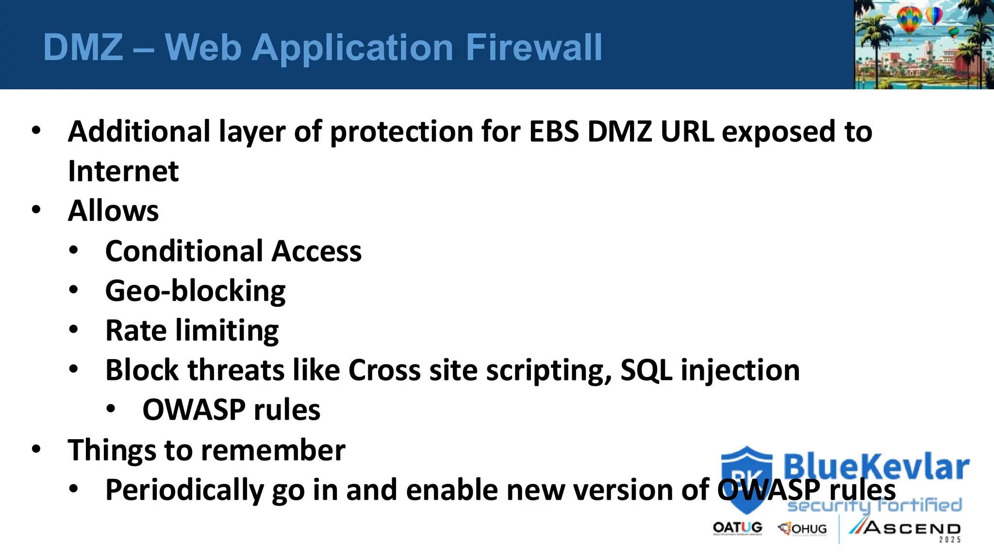 DMZ – Web Application Firewall
• Additional layer of protection for EBS DMZ URL exposed to
Internet
• Allows
• Conditional Access
• Geo-blocking
• Rate limiting
• Block threats like Cross site scripting, SQL injection
• OWASP rules
• Things to remember
• Periodically go in and enable new version of OWASP rules
 